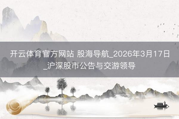 开云体育官方网站 股海导航_2026年3月17日_沪深股市公告与交游领导