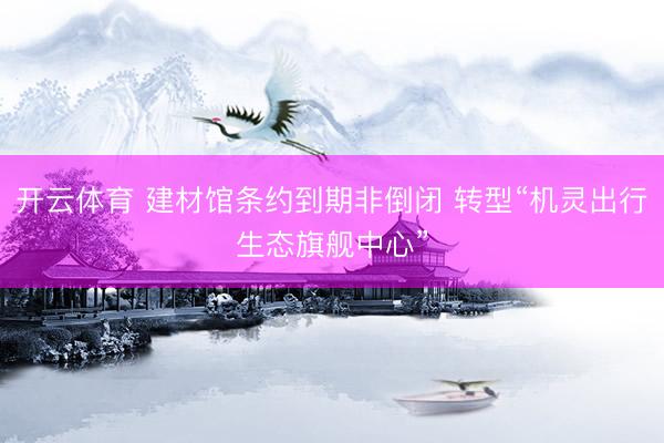 开云体育 建材馆条约到期非倒闭 转型“机灵出行生态旗舰中心”