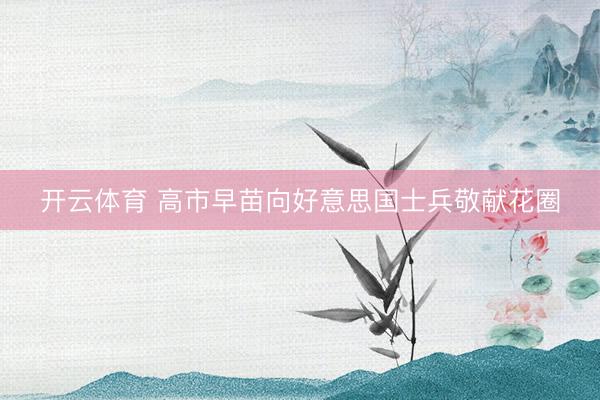 开云体育 高市早苗向好意思国士兵敬献花圈