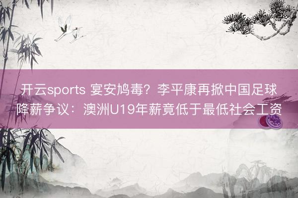 开云sports 宴安鸠毒？李平康再掀中国足球降薪争议：澳洲U19年薪竟低于最低社会工资